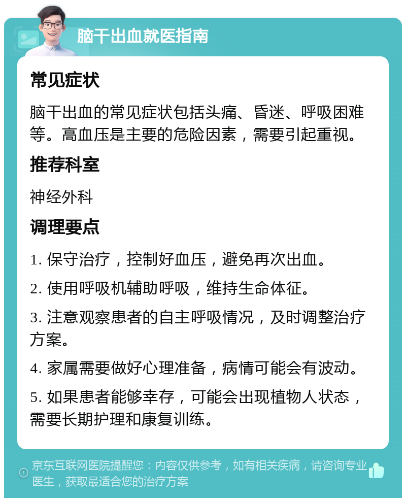 脑干出血就医指南 常见症状 脑干出血的常见症状包括头痛、昏迷、呼吸困难等。高血压是主要的危险因素，需要引起重视。 推荐科室 神经外科 调理要点 1. 保守治疗，控制好血压，避免再次出血。 2. 使用呼吸机辅助呼吸，维持生命体征。 3. 注意观察患者的自主呼吸情况，及时调整治疗方案。 4. 家属需要做好心理准备，病情可能会有波动。 5. 如果患者能够幸存，可能会出现植物人状态，需要长期护理和康复训练。