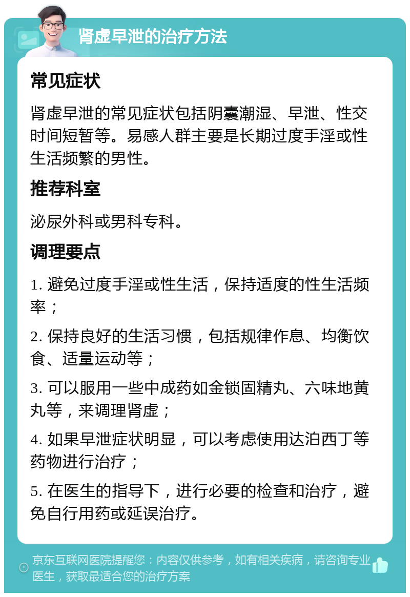 肾虚早泄的治疗方法 常见症状 肾虚早泄的常见症状包括阴囊潮湿、早泄、性交时间短暂等。易感人群主要是长期过度手淫或性生活频繁的男性。 推荐科室 泌尿外科或男科专科。 调理要点 1. 避免过度手淫或性生活，保持适度的性生活频率； 2. 保持良好的生活习惯，包括规律作息、均衡饮食、适量运动等； 3. 可以服用一些中成药如金锁固精丸、六味地黄丸等，来调理肾虚； 4. 如果早泄症状明显，可以考虑使用达泊西丁等药物进行治疗； 5. 在医生的指导下，进行必要的检查和治疗，避免自行用药或延误治疗。