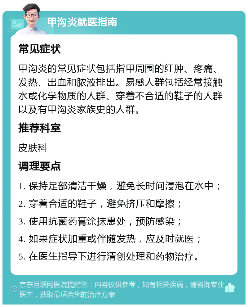 甲沟炎就医指南 常见症状 甲沟炎的常见症状包括指甲周围的红肿、疼痛、发热、出血和脓液排出。易感人群包括经常接触水或化学物质的人群、穿着不合适的鞋子的人群以及有甲沟炎家族史的人群。 推荐科室 皮肤科 调理要点 1. 保持足部清洁干燥，避免长时间浸泡在水中； 2. 穿着合适的鞋子，避免挤压和摩擦； 3. 使用抗菌药膏涂抹患处，预防感染； 4. 如果症状加重或伴随发热，应及时就医； 5. 在医生指导下进行清创处理和药物治疗。