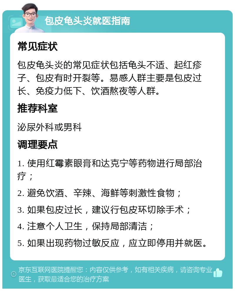 包皮龟头炎就医指南 常见症状 包皮龟头炎的常见症状包括龟头不适、起红疹子、包皮有时开裂等。易感人群主要是包皮过长、免疫力低下、饮酒熬夜等人群。 推荐科室 泌尿外科或男科 调理要点 1. 使用红霉素眼膏和达克宁等药物进行局部治疗； 2. 避免饮酒、辛辣、海鲜等刺激性食物； 3. 如果包皮过长，建议行包皮环切除手术； 4. 注意个人卫生，保持局部清洁； 5. 如果出现药物过敏反应，应立即停用并就医。