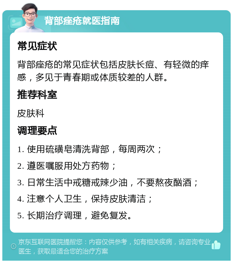 背部痤疮就医指南 常见症状 背部痤疮的常见症状包括皮肤长痘、有轻微的痒感，多见于青春期或体质较差的人群。 推荐科室 皮肤科 调理要点 1. 使用硫磺皂清洗背部，每周两次； 2. 遵医嘱服用处方药物； 3. 日常生活中戒糖戒辣少油，不要熬夜酗酒； 4. 注意个人卫生，保持皮肤清洁； 5. 长期治疗调理，避免复发。