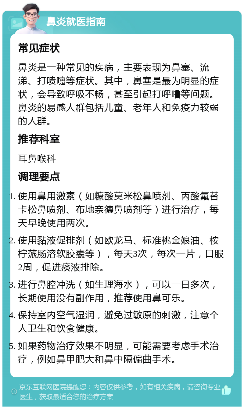 鼻炎就医指南 常见症状 鼻炎是一种常见的疾病，主要表现为鼻塞、流涕、打喷嚏等症状。其中，鼻塞是最为明显的症状，会导致呼吸不畅，甚至引起打呼噜等问题。鼻炎的易感人群包括儿童、老年人和免疫力较弱的人群。 推荐科室 耳鼻喉科 调理要点 使用鼻用激素（如糠酸莫米松鼻喷剂、丙酸氟替卡松鼻喷剂、布地奈德鼻喷剂等）进行治疗，每天早晚使用两次。 使用黏液促排剂（如欧龙马、标准桃金娘油、桉柠蒎肠溶软胶囊等），每天3次，每次一片，口服2周，促进痰液排除。 进行鼻腔冲洗（如生理海水），可以一日多次，长期使用没有副作用，推荐使用鼻可乐。 保持室内空气湿润，避免过敏原的刺激，注意个人卫生和饮食健康。 如果药物治疗效果不明显，可能需要考虑手术治疗，例如鼻甲肥大和鼻中隔偏曲手术。