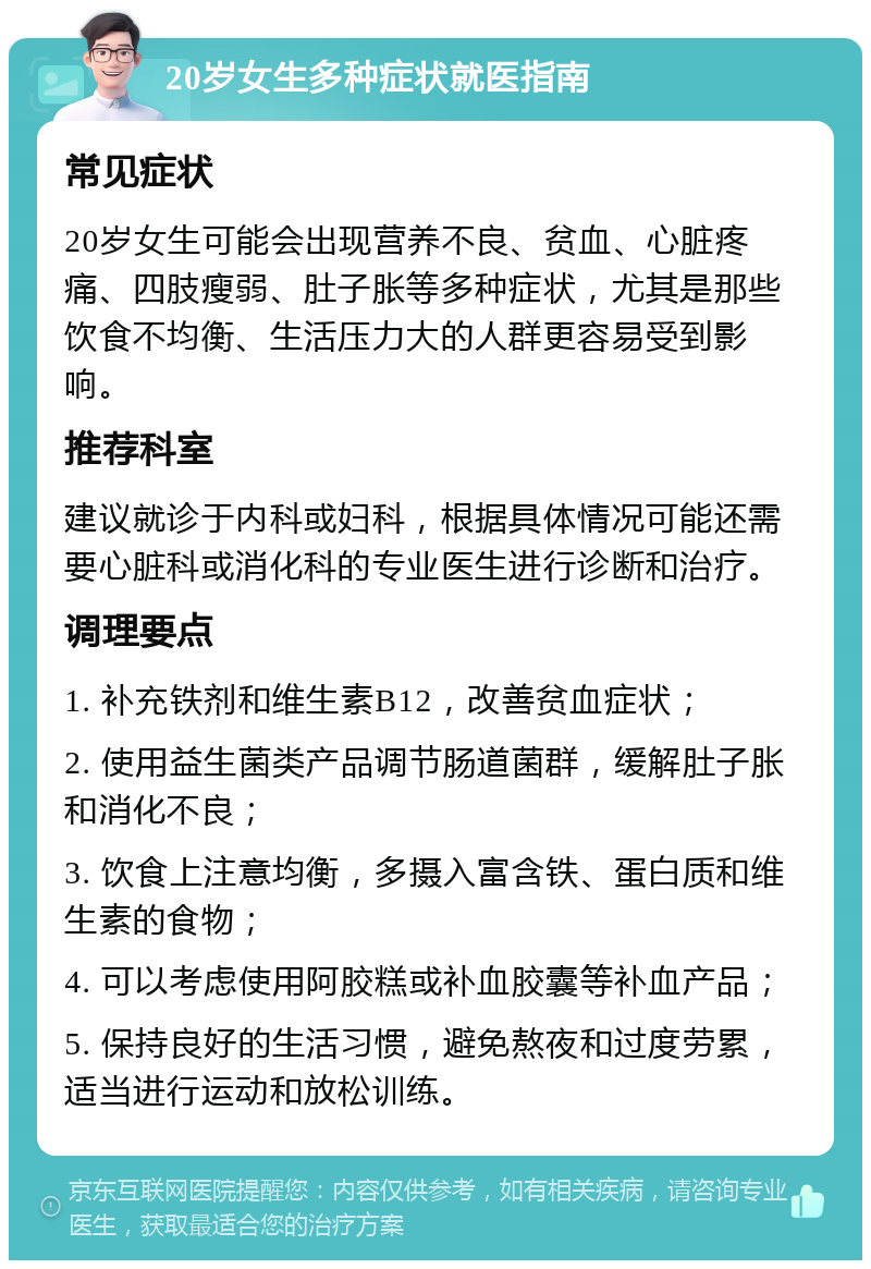 20岁女生多种症状就医指南 常见症状 20岁女生可能会出现营养不良、贫血、心脏疼痛、四肢瘦弱、肚子胀等多种症状，尤其是那些饮食不均衡、生活压力大的人群更容易受到影响。 推荐科室 建议就诊于内科或妇科，根据具体情况可能还需要心脏科或消化科的专业医生进行诊断和治疗。 调理要点 1. 补充铁剂和维生素B12，改善贫血症状； 2. 使用益生菌类产品调节肠道菌群，缓解肚子胀和消化不良； 3. 饮食上注意均衡，多摄入富含铁、蛋白质和维生素的食物； 4. 可以考虑使用阿胶糕或补血胶囊等补血产品； 5. 保持良好的生活习惯，避免熬夜和过度劳累，适当进行运动和放松训练。