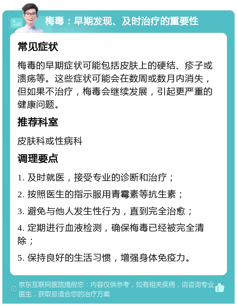 梅毒：早期发现、及时治疗的重要性 常见症状 梅毒的早期症状可能包括皮肤上的硬结、疹子或溃疡等。这些症状可能会在数周或数月内消失，但如果不治疗，梅毒会继续发展，引起更严重的健康问题。 推荐科室 皮肤科或性病科 调理要点 1. 及时就医，接受专业的诊断和治疗； 2. 按照医生的指示服用青霉素等抗生素； 3. 避免与他人发生性行为，直到完全治愈； 4. 定期进行血液检测，确保梅毒已经被完全清除； 5. 保持良好的生活习惯，增强身体免疫力。