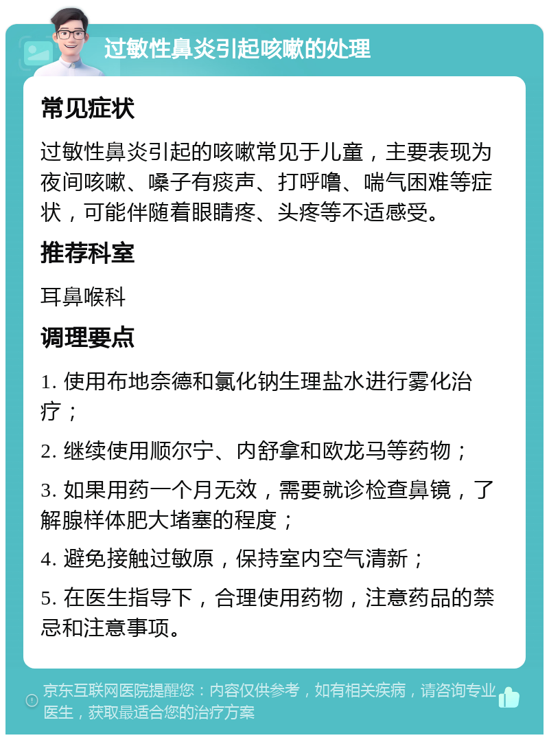 过敏性鼻炎引起咳嗽的处理 常见症状 过敏性鼻炎引起的咳嗽常见于儿童，主要表现为夜间咳嗽、嗓子有痰声、打呼噜、喘气困难等症状，可能伴随着眼睛疼、头疼等不适感受。 推荐科室 耳鼻喉科 调理要点 1. 使用布地奈德和氯化钠生理盐水进行雾化治疗； 2. 继续使用顺尔宁、内舒拿和欧龙马等药物； 3. 如果用药一个月无效，需要就诊检查鼻镜，了解腺样体肥大堵塞的程度； 4. 避免接触过敏原，保持室内空气清新； 5. 在医生指导下，合理使用药物，注意药品的禁忌和注意事项。