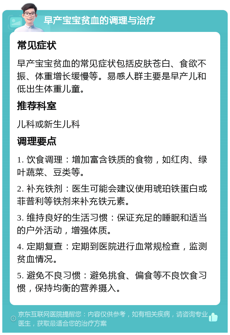 早产宝宝贫血的调理与治疗 常见症状 早产宝宝贫血的常见症状包括皮肤苍白、食欲不振、体重增长缓慢等。易感人群主要是早产儿和低出生体重儿童。 推荐科室 儿科或新生儿科 调理要点 1. 饮食调理：增加富含铁质的食物，如红肉、绿叶蔬菜、豆类等。 2. 补充铁剂：医生可能会建议使用琥珀铁蛋白或菲普利等铁剂来补充铁元素。 3. 维持良好的生活习惯：保证充足的睡眠和适当的户外活动，增强体质。 4. 定期复查：定期到医院进行血常规检查，监测贫血情况。 5. 避免不良习惯：避免挑食、偏食等不良饮食习惯，保持均衡的营养摄入。