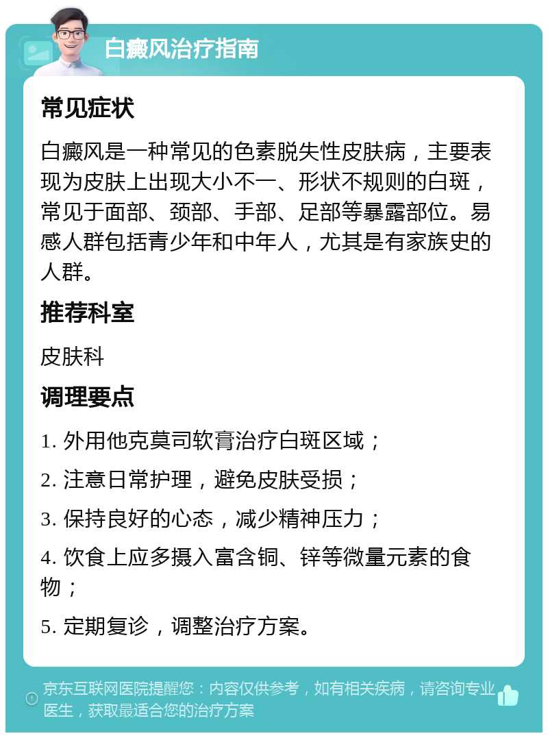 白癜风治疗指南 常见症状 白癜风是一种常见的色素脱失性皮肤病，主要表现为皮肤上出现大小不一、形状不规则的白斑，常见于面部、颈部、手部、足部等暴露部位。易感人群包括青少年和中年人，尤其是有家族史的人群。 推荐科室 皮肤科 调理要点 1. 外用他克莫司软膏治疗白斑区域； 2. 注意日常护理，避免皮肤受损； 3. 保持良好的心态，减少精神压力； 4. 饮食上应多摄入富含铜、锌等微量元素的食物； 5. 定期复诊，调整治疗方案。