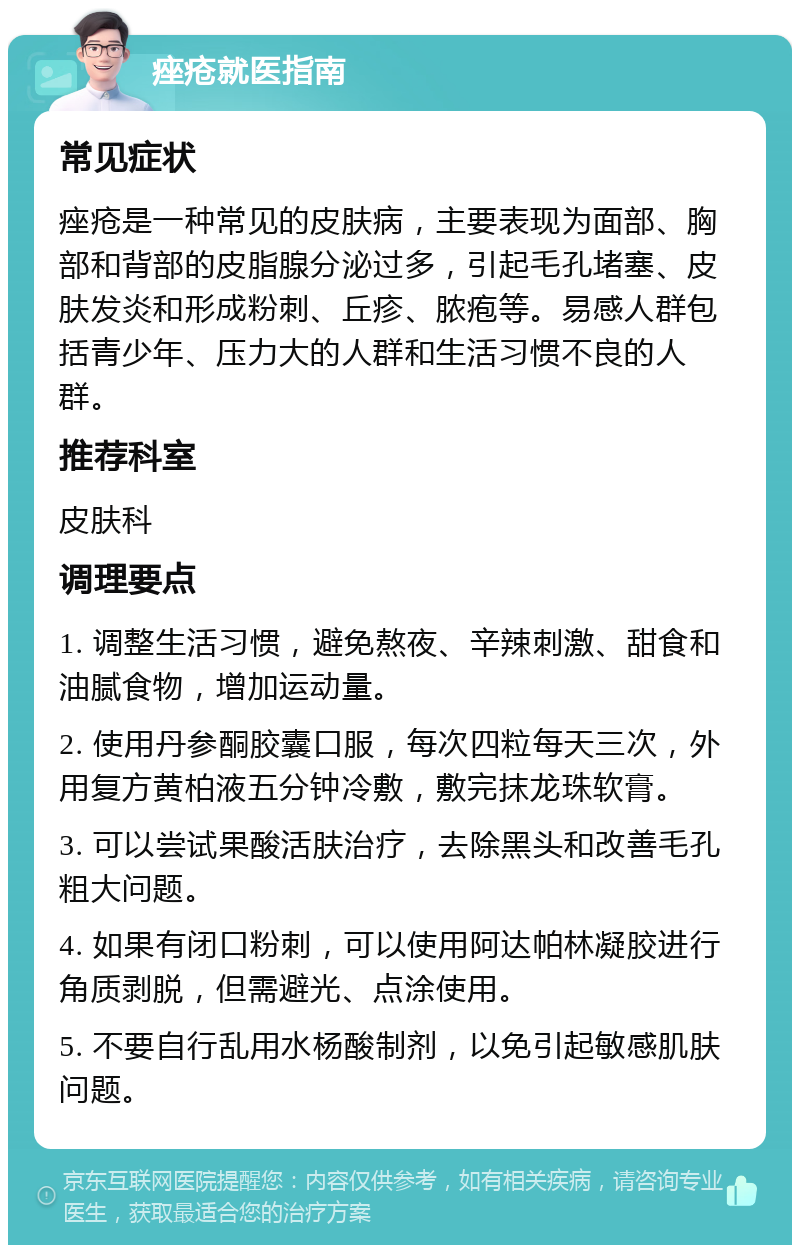 痤疮就医指南 常见症状 痤疮是一种常见的皮肤病，主要表现为面部、胸部和背部的皮脂腺分泌过多，引起毛孔堵塞、皮肤发炎和形成粉刺、丘疹、脓疱等。易感人群包括青少年、压力大的人群和生活习惯不良的人群。 推荐科室 皮肤科 调理要点 1. 调整生活习惯，避免熬夜、辛辣刺激、甜食和油腻食物，增加运动量。 2. 使用丹参酮胶囊口服，每次四粒每天三次，外用复方黄柏液五分钟冷敷，敷完抹龙珠软膏。 3. 可以尝试果酸活肤治疗，去除黑头和改善毛孔粗大问题。 4. 如果有闭口粉刺，可以使用阿达帕林凝胶进行角质剥脱，但需避光、点涂使用。 5. 不要自行乱用水杨酸制剂，以免引起敏感肌肤问题。