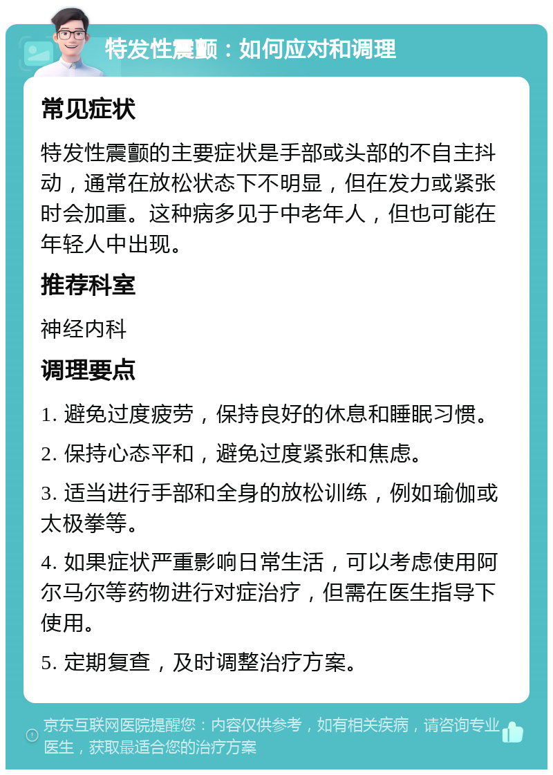 特发性震颤：如何应对和调理 常见症状 特发性震颤的主要症状是手部或头部的不自主抖动，通常在放松状态下不明显，但在发力或紧张时会加重。这种病多见于中老年人，但也可能在年轻人中出现。 推荐科室 神经内科 调理要点 1. 避免过度疲劳，保持良好的休息和睡眠习惯。 2. 保持心态平和，避免过度紧张和焦虑。 3. 适当进行手部和全身的放松训练，例如瑜伽或太极拳等。 4. 如果症状严重影响日常生活，可以考虑使用阿尔马尔等药物进行对症治疗，但需在医生指导下使用。 5. 定期复查，及时调整治疗方案。