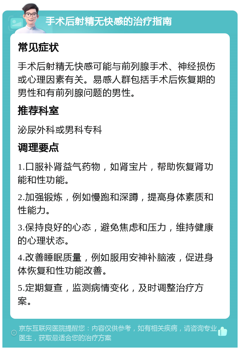 手术后射精无快感的治疗指南 常见症状 手术后射精无快感可能与前列腺手术、神经损伤或心理因素有关。易感人群包括手术后恢复期的男性和有前列腺问题的男性。 推荐科室 泌尿外科或男科专科 调理要点 1.口服补肾益气药物，如肾宝片，帮助恢复肾功能和性功能。 2.加强锻炼，例如慢跑和深蹲，提高身体素质和性能力。 3.保持良好的心态，避免焦虑和压力，维持健康的心理状态。 4.改善睡眠质量，例如服用安神补脑液，促进身体恢复和性功能改善。 5.定期复查，监测病情变化，及时调整治疗方案。