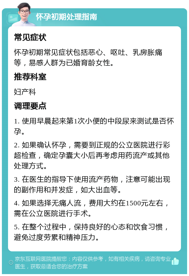 怀孕初期处理指南 常见症状 怀孕初期常见症状包括恶心、呕吐、乳房胀痛等，易感人群为已婚育龄女性。 推荐科室 妇产科 调理要点 1. 使用早晨起来第1次小便的中段尿来测试是否怀孕。 2. 如果确认怀孕，需要到正规的公立医院进行彩超检查，确定孕囊大小后再考虑用药流产或其他处理方式。 3. 在医生的指导下使用流产药物，注意可能出现的副作用和并发症，如大出血等。 4. 如果选择无痛人流，费用大约在1500元左右，需在公立医院进行手术。 5. 在整个过程中，保持良好的心态和饮食习惯，避免过度劳累和精神压力。