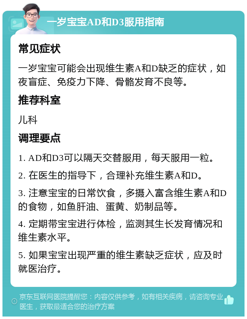 一岁宝宝AD和D3服用指南 常见症状 一岁宝宝可能会出现维生素A和D缺乏的症状，如夜盲症、免疫力下降、骨骼发育不良等。 推荐科室 儿科 调理要点 1. AD和D3可以隔天交替服用，每天服用一粒。 2. 在医生的指导下，合理补充维生素A和D。 3. 注意宝宝的日常饮食，多摄入富含维生素A和D的食物，如鱼肝油、蛋黄、奶制品等。 4. 定期带宝宝进行体检，监测其生长发育情况和维生素水平。 5. 如果宝宝出现严重的维生素缺乏症状，应及时就医治疗。