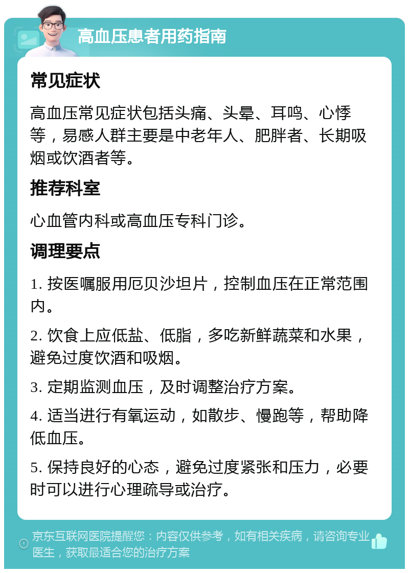 高血压患者用药指南 常见症状 高血压常见症状包括头痛、头晕、耳鸣、心悸等，易感人群主要是中老年人、肥胖者、长期吸烟或饮酒者等。 推荐科室 心血管内科或高血压专科门诊。 调理要点 1. 按医嘱服用厄贝沙坦片，控制血压在正常范围内。 2. 饮食上应低盐、低脂，多吃新鲜蔬菜和水果，避免过度饮酒和吸烟。 3. 定期监测血压，及时调整治疗方案。 4. 适当进行有氧运动，如散步、慢跑等，帮助降低血压。 5. 保持良好的心态，避免过度紧张和压力，必要时可以进行心理疏导或治疗。