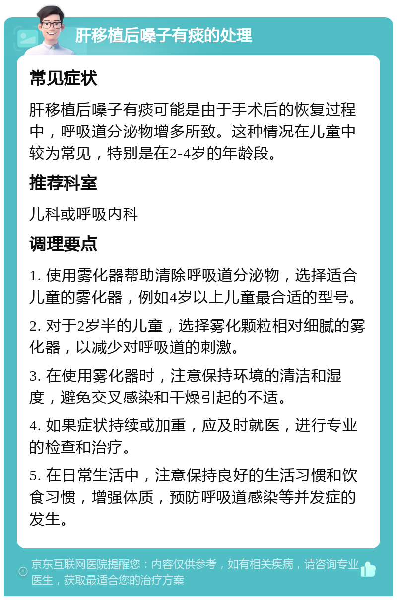 肝移植后嗓子有痰的处理 常见症状 肝移植后嗓子有痰可能是由于手术后的恢复过程中，呼吸道分泌物增多所致。这种情况在儿童中较为常见，特别是在2-4岁的年龄段。 推荐科室 儿科或呼吸内科 调理要点 1. 使用雾化器帮助清除呼吸道分泌物，选择适合儿童的雾化器，例如4岁以上儿童最合适的型号。 2. 对于2岁半的儿童，选择雾化颗粒相对细腻的雾化器，以减少对呼吸道的刺激。 3. 在使用雾化器时，注意保持环境的清洁和湿度，避免交叉感染和干燥引起的不适。 4. 如果症状持续或加重，应及时就医，进行专业的检查和治疗。 5. 在日常生活中，注意保持良好的生活习惯和饮食习惯，增强体质，预防呼吸道感染等并发症的发生。