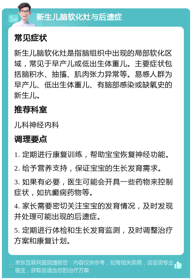 新生儿脑软化灶与后遗症 常见症状 新生儿脑软化灶是指脑组织中出现的局部软化区域，常见于早产儿或低出生体重儿。主要症状包括脑积水、抽搐、肌肉张力异常等。易感人群为早产儿、低出生体重儿、有脑部感染或缺氧史的新生儿。 推荐科室 儿科神经内科 调理要点 1. 定期进行康复训练，帮助宝宝恢复神经功能。 2. 给予营养支持，保证宝宝的生长发育需求。 3. 如果有必要，医生可能会开具一些药物来控制症状，如抗癫痫药物等。 4. 家长需要密切关注宝宝的发育情况，及时发现并处理可能出现的后遗症。 5. 定期进行体检和生长发育监测，及时调整治疗方案和康复计划。