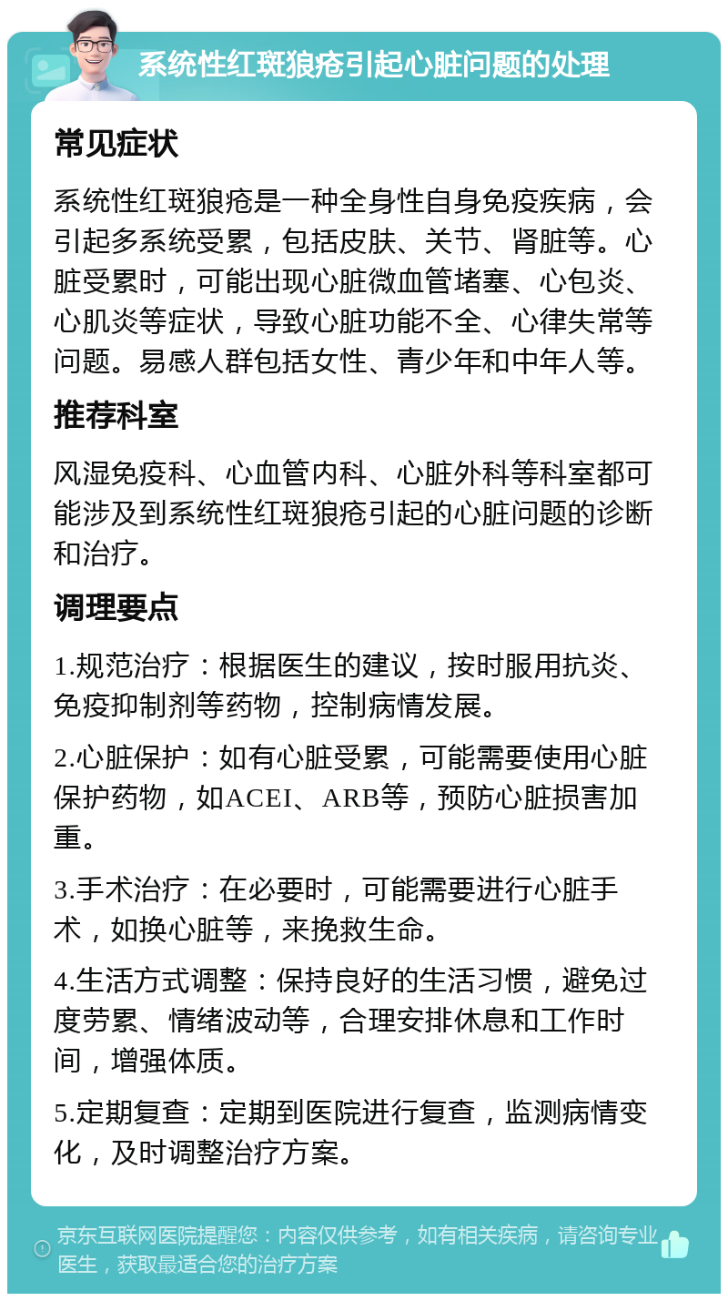 系统性红斑狼疮引起心脏问题的处理 常见症状 系统性红斑狼疮是一种全身性自身免疫疾病，会引起多系统受累，包括皮肤、关节、肾脏等。心脏受累时，可能出现心脏微血管堵塞、心包炎、心肌炎等症状，导致心脏功能不全、心律失常等问题。易感人群包括女性、青少年和中年人等。 推荐科室 风湿免疫科、心血管内科、心脏外科等科室都可能涉及到系统性红斑狼疮引起的心脏问题的诊断和治疗。 调理要点 1.规范治疗：根据医生的建议，按时服用抗炎、免疫抑制剂等药物，控制病情发展。 2.心脏保护：如有心脏受累，可能需要使用心脏保护药物，如ACEI、ARB等，预防心脏损害加重。 3.手术治疗：在必要时，可能需要进行心脏手术，如换心脏等，来挽救生命。 4.生活方式调整：保持良好的生活习惯，避免过度劳累、情绪波动等，合理安排休息和工作时间，增强体质。 5.定期复查：定期到医院进行复查，监测病情变化，及时调整治疗方案。