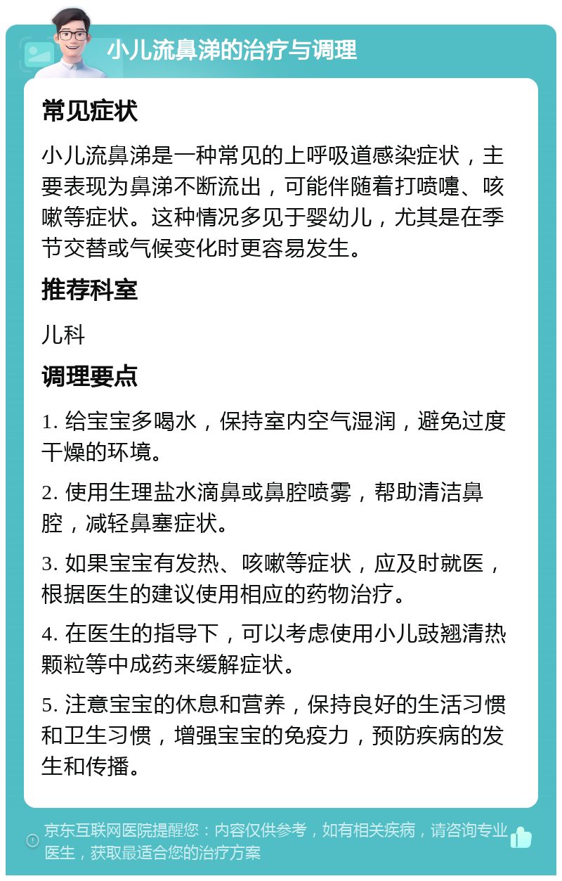 小儿流鼻涕的治疗与调理 常见症状 小儿流鼻涕是一种常见的上呼吸道感染症状，主要表现为鼻涕不断流出，可能伴随着打喷嚏、咳嗽等症状。这种情况多见于婴幼儿，尤其是在季节交替或气候变化时更容易发生。 推荐科室 儿科 调理要点 1. 给宝宝多喝水，保持室内空气湿润，避免过度干燥的环境。 2. 使用生理盐水滴鼻或鼻腔喷雾，帮助清洁鼻腔，减轻鼻塞症状。 3. 如果宝宝有发热、咳嗽等症状，应及时就医，根据医生的建议使用相应的药物治疗。 4. 在医生的指导下，可以考虑使用小儿豉翘清热颗粒等中成药来缓解症状。 5. 注意宝宝的休息和营养，保持良好的生活习惯和卫生习惯，增强宝宝的免疫力，预防疾病的发生和传播。