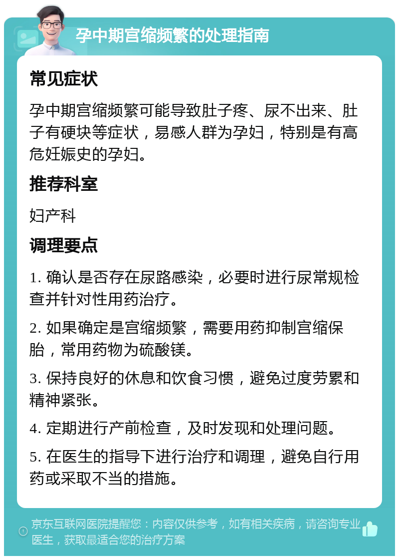 孕中期宫缩频繁的处理指南 常见症状 孕中期宫缩频繁可能导致肚子疼、尿不出来、肚子有硬块等症状，易感人群为孕妇，特别是有高危妊娠史的孕妇。 推荐科室 妇产科 调理要点 1. 确认是否存在尿路感染，必要时进行尿常规检查并针对性用药治疗。 2. 如果确定是宫缩频繁，需要用药抑制宫缩保胎，常用药物为硫酸镁。 3. 保持良好的休息和饮食习惯，避免过度劳累和精神紧张。 4. 定期进行产前检查，及时发现和处理问题。 5. 在医生的指导下进行治疗和调理，避免自行用药或采取不当的措施。