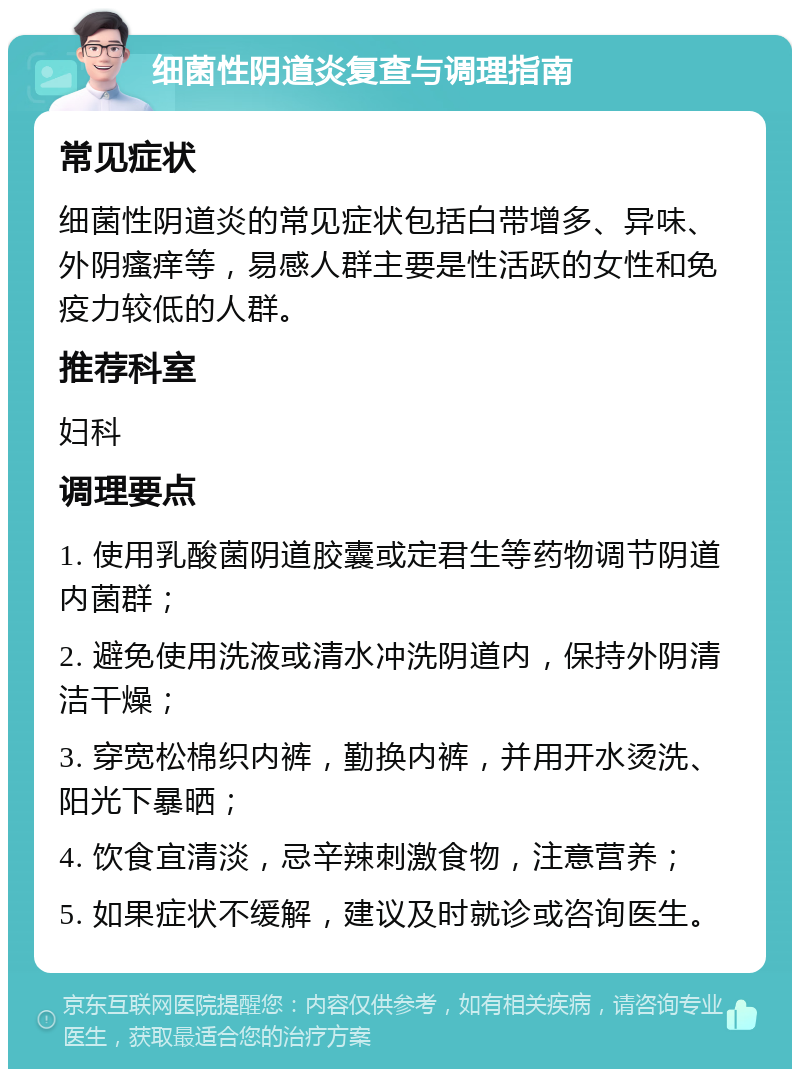 细菌性阴道炎复查与调理指南 常见症状 细菌性阴道炎的常见症状包括白带增多、异味、外阴瘙痒等，易感人群主要是性活跃的女性和免疫力较低的人群。 推荐科室 妇科 调理要点 1. 使用乳酸菌阴道胶囊或定君生等药物调节阴道内菌群； 2. 避免使用洗液或清水冲洗阴道内，保持外阴清洁干燥； 3. 穿宽松棉织内裤，勤换内裤，并用开水烫洗、阳光下暴晒； 4. 饮食宜清淡，忌辛辣刺激食物，注意营养； 5. 如果症状不缓解，建议及时就诊或咨询医生。