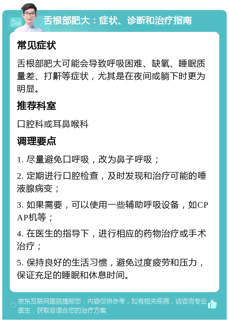 舌根部肥大：症状、诊断和治疗指南 常见症状 舌根部肥大可能会导致呼吸困难、缺氧、睡眠质量差、打鼾等症状，尤其是在夜间或躺下时更为明显。 推荐科室 口腔科或耳鼻喉科 调理要点 1. 尽量避免口呼吸，改为鼻子呼吸； 2. 定期进行口腔检查，及时发现和治疗可能的唾液腺病变； 3. 如果需要，可以使用一些辅助呼吸设备，如CPAP机等； 4. 在医生的指导下，进行相应的药物治疗或手术治疗； 5. 保持良好的生活习惯，避免过度疲劳和压力，保证充足的睡眠和休息时间。