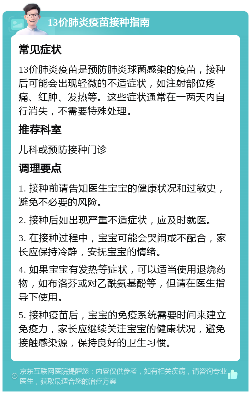 13价肺炎疫苗接种指南 常见症状 13价肺炎疫苗是预防肺炎球菌感染的疫苗，接种后可能会出现轻微的不适症状，如注射部位疼痛、红肿、发热等。这些症状通常在一两天内自行消失，不需要特殊处理。 推荐科室 儿科或预防接种门诊 调理要点 1. 接种前请告知医生宝宝的健康状况和过敏史，避免不必要的风险。 2. 接种后如出现严重不适症状，应及时就医。 3. 在接种过程中，宝宝可能会哭闹或不配合，家长应保持冷静，安抚宝宝的情绪。 4. 如果宝宝有发热等症状，可以适当使用退烧药物，如布洛芬或对乙酰氨基酚等，但请在医生指导下使用。 5. 接种疫苗后，宝宝的免疫系统需要时间来建立免疫力，家长应继续关注宝宝的健康状况，避免接触感染源，保持良好的卫生习惯。