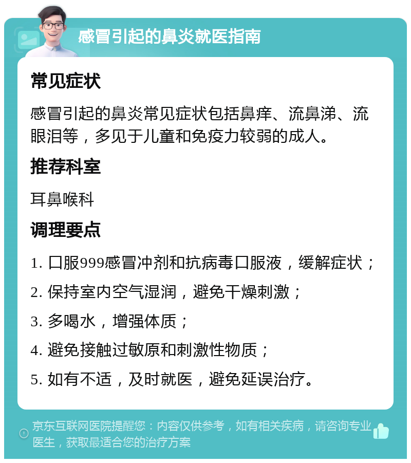 感冒引起的鼻炎就医指南 常见症状 感冒引起的鼻炎常见症状包括鼻痒、流鼻涕、流眼泪等，多见于儿童和免疫力较弱的成人。 推荐科室 耳鼻喉科 调理要点 1. 口服999感冒冲剂和抗病毒口服液，缓解症状； 2. 保持室内空气湿润，避免干燥刺激； 3. 多喝水，增强体质； 4. 避免接触过敏原和刺激性物质； 5. 如有不适，及时就医，避免延误治疗。