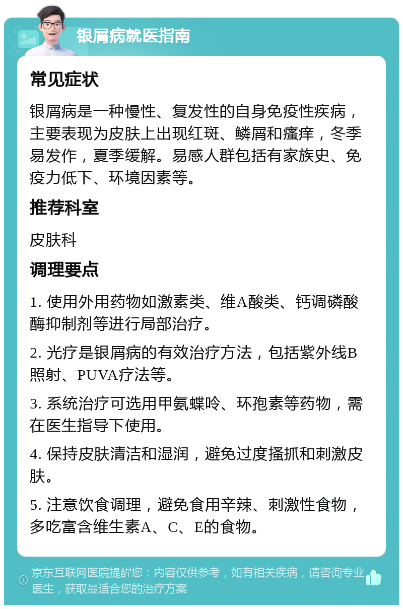 银屑病就医指南 常见症状 银屑病是一种慢性、复发性的自身免疫性疾病，主要表现为皮肤上出现红斑、鳞屑和瘙痒，冬季易发作，夏季缓解。易感人群包括有家族史、免疫力低下、环境因素等。 推荐科室 皮肤科 调理要点 1. 使用外用药物如激素类、维A酸类、钙调磷酸酶抑制剂等进行局部治疗。 2. 光疗是银屑病的有效治疗方法，包括紫外线B照射、PUVA疗法等。 3. 系统治疗可选用甲氨蝶呤、环孢素等药物，需在医生指导下使用。 4. 保持皮肤清洁和湿润，避免过度搔抓和刺激皮肤。 5. 注意饮食调理，避免食用辛辣、刺激性食物，多吃富含维生素A、C、E的食物。