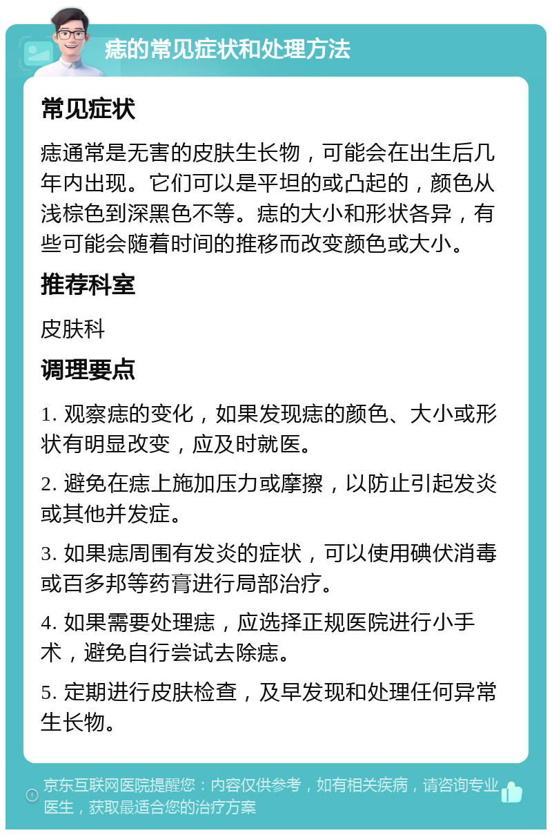 痣的常见症状和处理方法 常见症状 痣通常是无害的皮肤生长物，可能会在出生后几年内出现。它们可以是平坦的或凸起的，颜色从浅棕色到深黑色不等。痣的大小和形状各异，有些可能会随着时间的推移而改变颜色或大小。 推荐科室 皮肤科 调理要点 1. 观察痣的变化，如果发现痣的颜色、大小或形状有明显改变，应及时就医。 2. 避免在痣上施加压力或摩擦，以防止引起发炎或其他并发症。 3. 如果痣周围有发炎的症状，可以使用碘伏消毒或百多邦等药膏进行局部治疗。 4. 如果需要处理痣，应选择正规医院进行小手术，避免自行尝试去除痣。 5. 定期进行皮肤检查，及早发现和处理任何异常生长物。