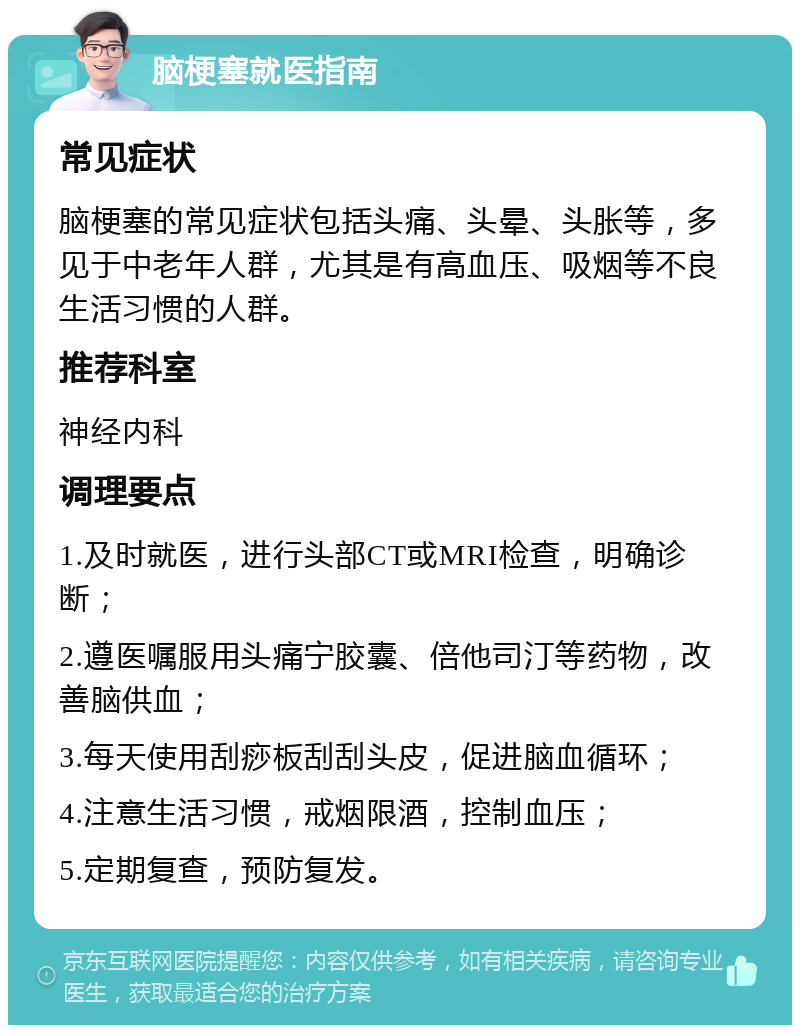 脑梗塞就医指南 常见症状 脑梗塞的常见症状包括头痛、头晕、头胀等，多见于中老年人群，尤其是有高血压、吸烟等不良生活习惯的人群。 推荐科室 神经内科 调理要点 1.及时就医，进行头部CT或MRI检查，明确诊断； 2.遵医嘱服用头痛宁胶囊、倍他司汀等药物，改善脑供血； 3.每天使用刮痧板刮刮头皮，促进脑血循环； 4.注意生活习惯，戒烟限酒，控制血压； 5.定期复查，预防复发。