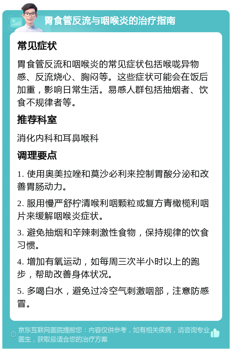 胃食管反流与咽喉炎的治疗指南 常见症状 胃食管反流和咽喉炎的常见症状包括喉咙异物感、反流烧心、胸闷等。这些症状可能会在饭后加重，影响日常生活。易感人群包括抽烟者、饮食不规律者等。 推荐科室 消化内科和耳鼻喉科 调理要点 1. 使用奥美拉唑和莫沙必利来控制胃酸分泌和改善胃肠动力。 2. 服用慢严舒柠清喉利咽颗粒或复方青橄榄利咽片来缓解咽喉炎症状。 3. 避免抽烟和辛辣刺激性食物，保持规律的饮食习惯。 4. 增加有氧运动，如每周三次半小时以上的跑步，帮助改善身体状况。 5. 多喝白水，避免过冷空气刺激咽部，注意防感冒。