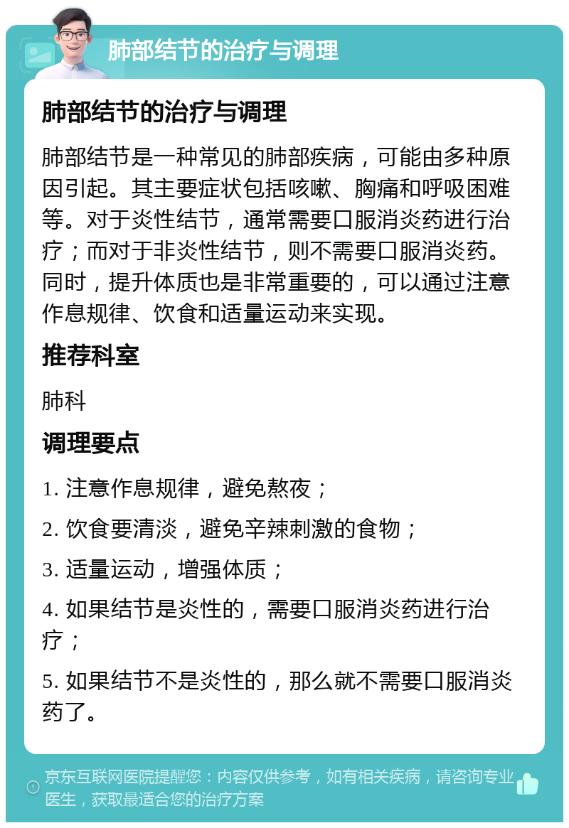 肺部结节的治疗与调理 肺部结节的治疗与调理 肺部结节是一种常见的肺部疾病，可能由多种原因引起。其主要症状包括咳嗽、胸痛和呼吸困难等。对于炎性结节，通常需要口服消炎药进行治疗；而对于非炎性结节，则不需要口服消炎药。同时，提升体质也是非常重要的，可以通过注意作息规律、饮食和适量运动来实现。 推荐科室 肺科 调理要点 1. 注意作息规律，避免熬夜； 2. 饮食要清淡，避免辛辣刺激的食物； 3. 适量运动，增强体质； 4. 如果结节是炎性的，需要口服消炎药进行治疗； 5. 如果结节不是炎性的，那么就不需要口服消炎药了。