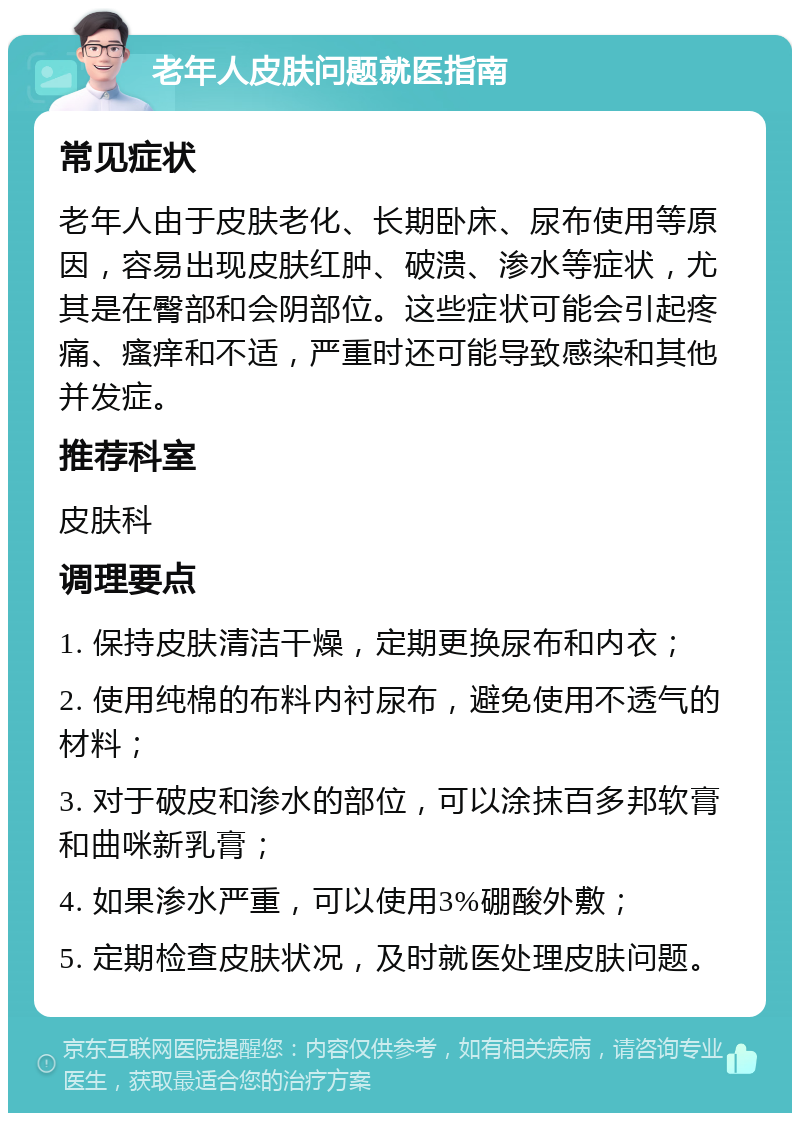 老年人皮肤问题就医指南 常见症状 老年人由于皮肤老化、长期卧床、尿布使用等原因，容易出现皮肤红肿、破溃、渗水等症状，尤其是在臀部和会阴部位。这些症状可能会引起疼痛、瘙痒和不适，严重时还可能导致感染和其他并发症。 推荐科室 皮肤科 调理要点 1. 保持皮肤清洁干燥，定期更换尿布和内衣； 2. 使用纯棉的布料内衬尿布，避免使用不透气的材料； 3. 对于破皮和渗水的部位，可以涂抹百多邦软膏和曲咪新乳膏； 4. 如果渗水严重，可以使用3%硼酸外敷； 5. 定期检查皮肤状况，及时就医处理皮肤问题。