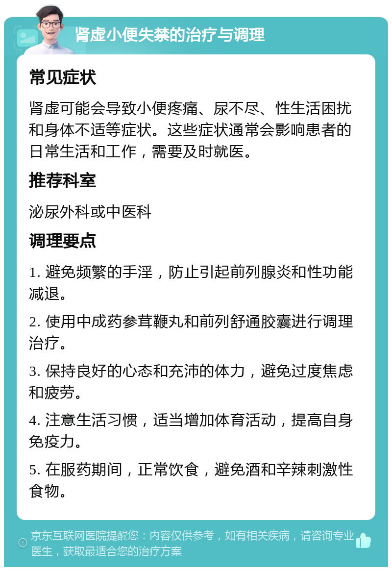 肾虚小便失禁的治疗与调理 常见症状 肾虚可能会导致小便疼痛、尿不尽、性生活困扰和身体不适等症状。这些症状通常会影响患者的日常生活和工作，需要及时就医。 推荐科室 泌尿外科或中医科 调理要点 1. 避免频繁的手淫，防止引起前列腺炎和性功能减退。 2. 使用中成药参茸鞭丸和前列舒通胶囊进行调理治疗。 3. 保持良好的心态和充沛的体力，避免过度焦虑和疲劳。 4. 注意生活习惯，适当增加体育活动，提高自身免疫力。 5. 在服药期间，正常饮食，避免酒和辛辣刺激性食物。