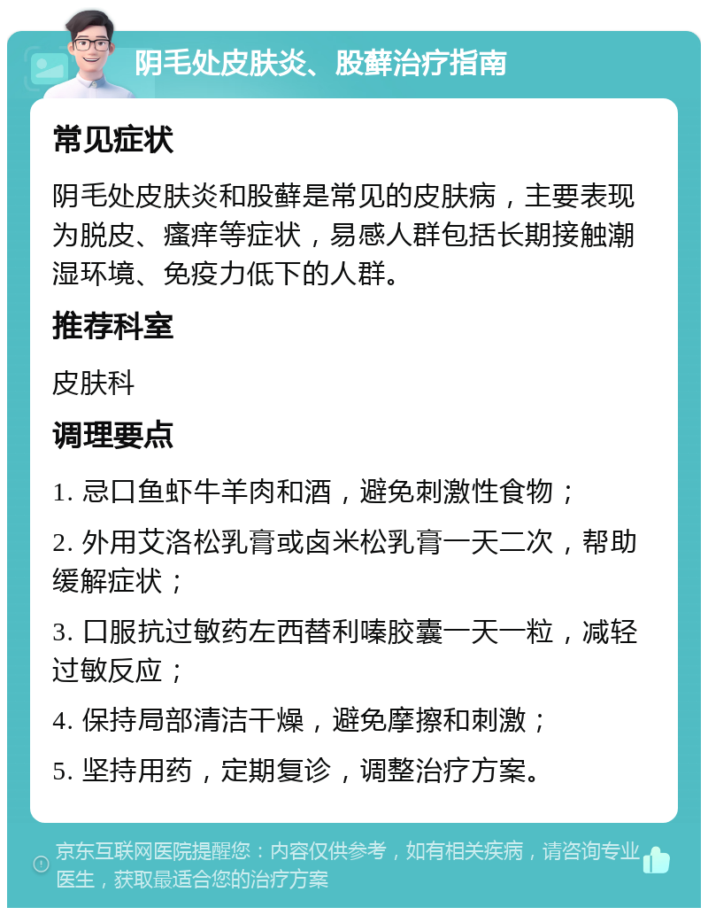 阴毛处皮肤炎、股藓治疗指南 常见症状 阴毛处皮肤炎和股藓是常见的皮肤病，主要表现为脱皮、瘙痒等症状，易感人群包括长期接触潮湿环境、免疫力低下的人群。 推荐科室 皮肤科 调理要点 1. 忌口鱼虾牛羊肉和酒，避免刺激性食物； 2. 外用艾洛松乳膏或卤米松乳膏一天二次，帮助缓解症状； 3. 口服抗过敏药左西替利嗪胶囊一天一粒，减轻过敏反应； 4. 保持局部清洁干燥，避免摩擦和刺激； 5. 坚持用药，定期复诊，调整治疗方案。