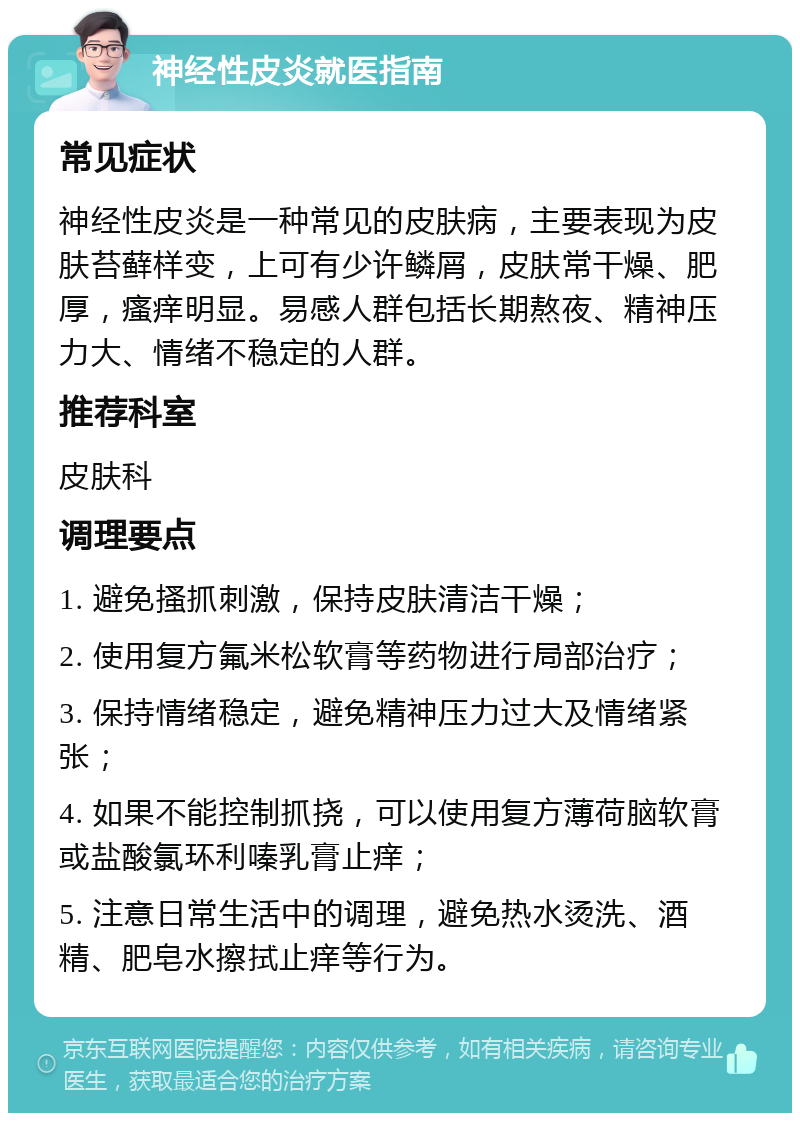 神经性皮炎就医指南 常见症状 神经性皮炎是一种常见的皮肤病，主要表现为皮肤苔藓样变，上可有少许鳞屑，皮肤常干燥、肥厚，瘙痒明显。易感人群包括长期熬夜、精神压力大、情绪不稳定的人群。 推荐科室 皮肤科 调理要点 1. 避免搔抓刺激，保持皮肤清洁干燥； 2. 使用复方氟米松软膏等药物进行局部治疗； 3. 保持情绪稳定，避免精神压力过大及情绪紧张； 4. 如果不能控制抓挠，可以使用复方薄荷脑软膏或盐酸氯环利嗪乳膏止痒； 5. 注意日常生活中的调理，避免热水烫洗、酒精、肥皂水擦拭止痒等行为。