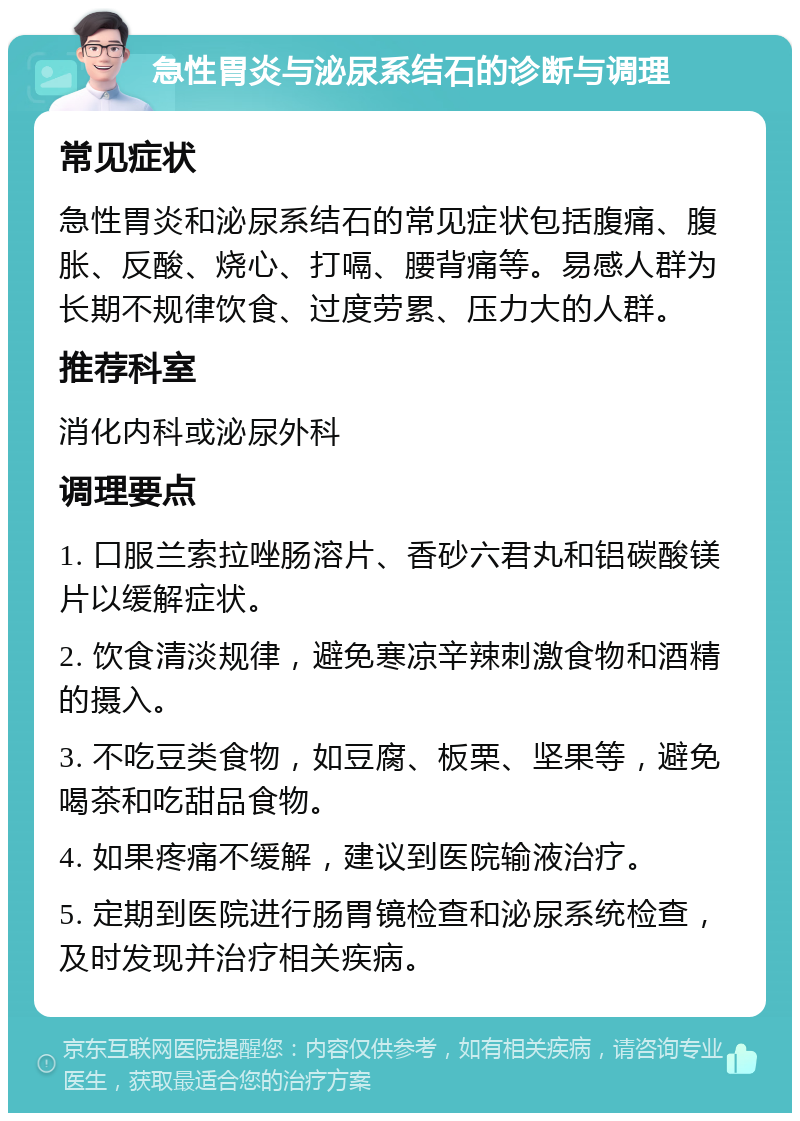 急性胃炎与泌尿系结石的诊断与调理 常见症状 急性胃炎和泌尿系结石的常见症状包括腹痛、腹胀、反酸、烧心、打嗝、腰背痛等。易感人群为长期不规律饮食、过度劳累、压力大的人群。 推荐科室 消化内科或泌尿外科 调理要点 1. 口服兰索拉唑肠溶片、香砂六君丸和铝碳酸镁片以缓解症状。 2. 饮食清淡规律，避免寒凉辛辣刺激食物和酒精的摄入。 3. 不吃豆类食物，如豆腐、板栗、坚果等，避免喝茶和吃甜品食物。 4. 如果疼痛不缓解，建议到医院输液治疗。 5. 定期到医院进行肠胃镜检查和泌尿系统检查，及时发现并治疗相关疾病。