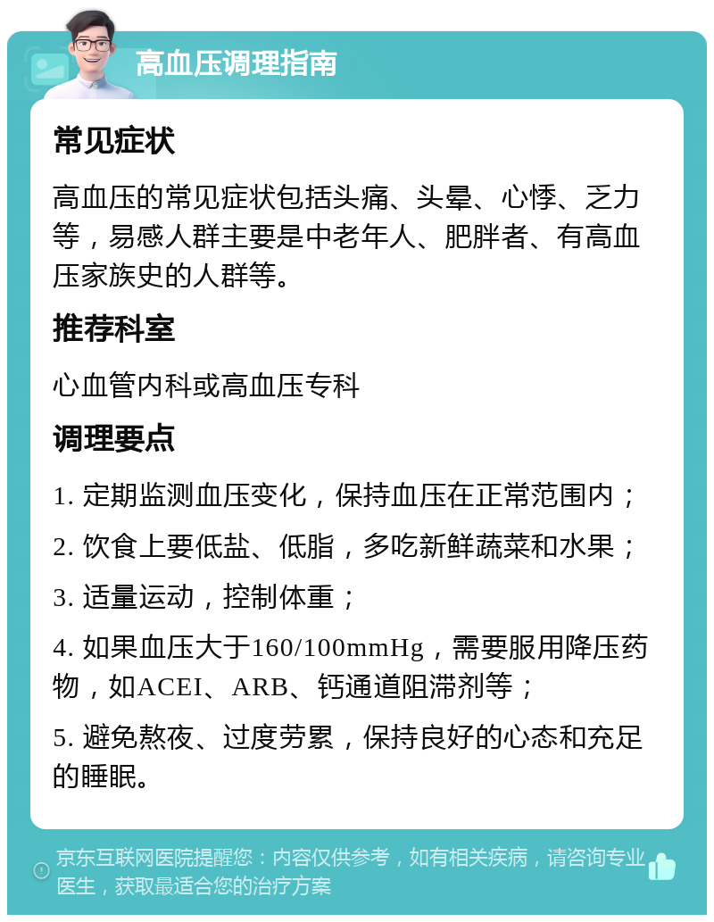 高血压调理指南 常见症状 高血压的常见症状包括头痛、头晕、心悸、乏力等，易感人群主要是中老年人、肥胖者、有高血压家族史的人群等。 推荐科室 心血管内科或高血压专科 调理要点 1. 定期监测血压变化，保持血压在正常范围内； 2. 饮食上要低盐、低脂，多吃新鲜蔬菜和水果； 3. 适量运动，控制体重； 4. 如果血压大于160/100mmHg，需要服用降压药物，如ACEI、ARB、钙通道阻滞剂等； 5. 避免熬夜、过度劳累，保持良好的心态和充足的睡眠。