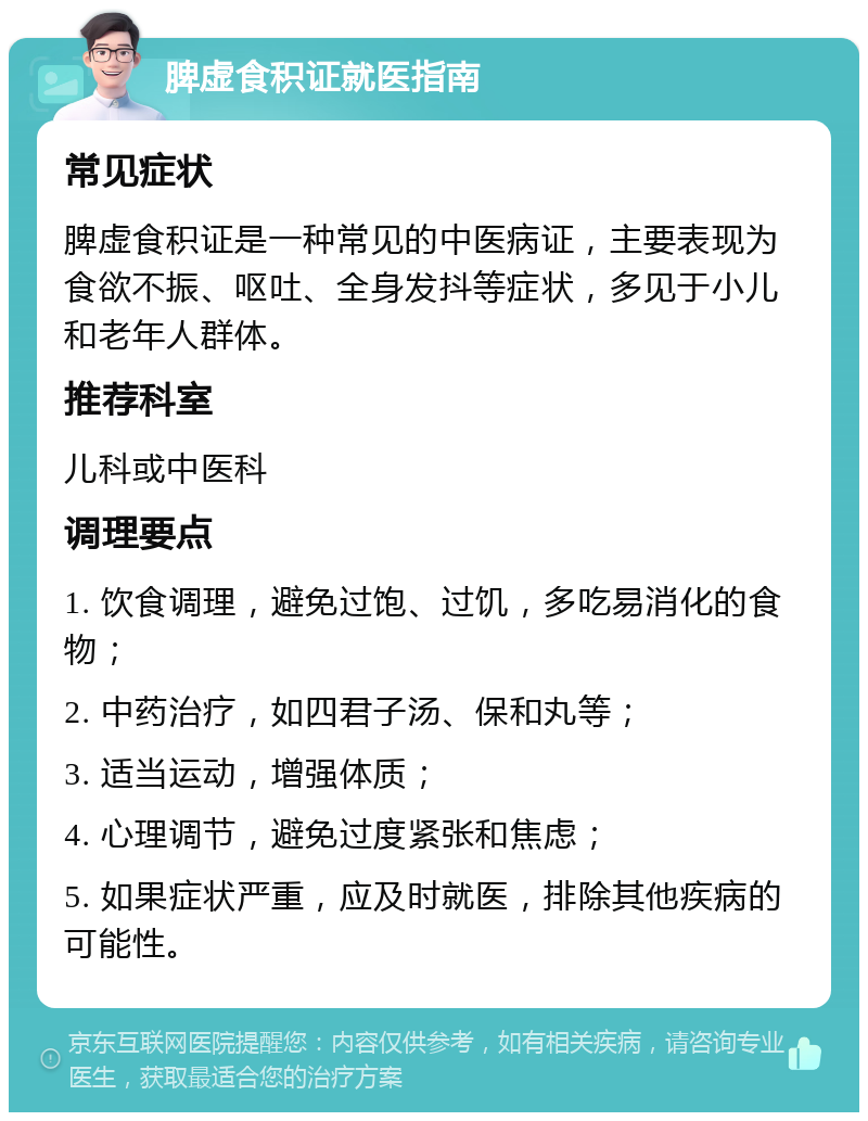 脾虚食积证就医指南 常见症状 脾虚食积证是一种常见的中医病证，主要表现为食欲不振、呕吐、全身发抖等症状，多见于小儿和老年人群体。 推荐科室 儿科或中医科 调理要点 1. 饮食调理，避免过饱、过饥，多吃易消化的食物； 2. 中药治疗，如四君子汤、保和丸等； 3. 适当运动，增强体质； 4. 心理调节，避免过度紧张和焦虑； 5. 如果症状严重，应及时就医，排除其他疾病的可能性。