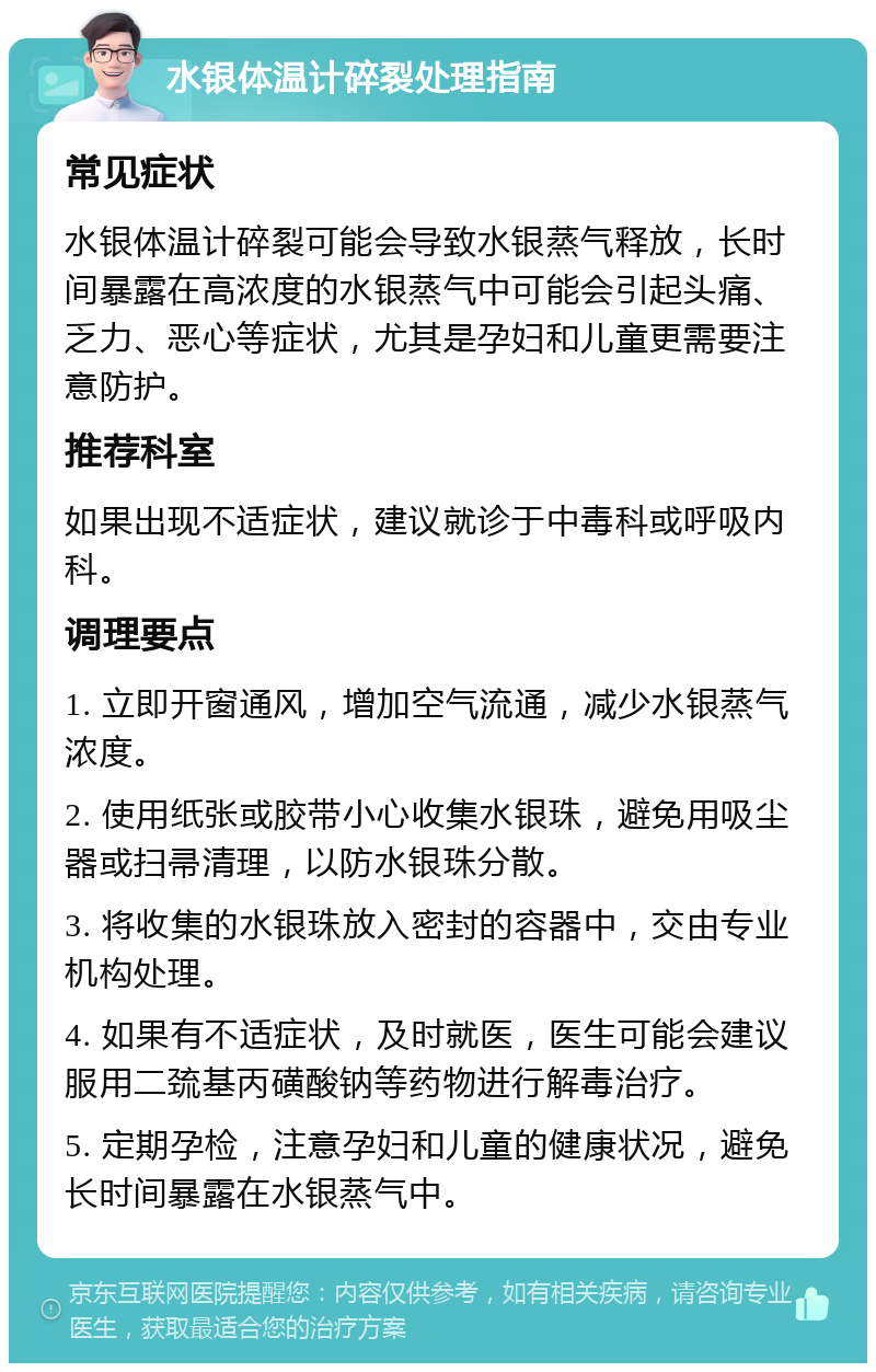 水银体温计碎裂处理指南 常见症状 水银体温计碎裂可能会导致水银蒸气释放，长时间暴露在高浓度的水银蒸气中可能会引起头痛、乏力、恶心等症状，尤其是孕妇和儿童更需要注意防护。 推荐科室 如果出现不适症状，建议就诊于中毒科或呼吸内科。 调理要点 1. 立即开窗通风，增加空气流通，减少水银蒸气浓度。 2. 使用纸张或胶带小心收集水银珠，避免用吸尘器或扫帚清理，以防水银珠分散。 3. 将收集的水银珠放入密封的容器中，交由专业机构处理。 4. 如果有不适症状，及时就医，医生可能会建议服用二巯基丙磺酸钠等药物进行解毒治疗。 5. 定期孕检，注意孕妇和儿童的健康状况，避免长时间暴露在水银蒸气中。