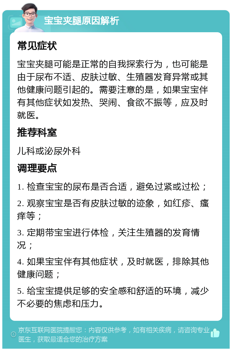 宝宝夹腿原因解析 常见症状 宝宝夹腿可能是正常的自我探索行为，也可能是由于尿布不适、皮肤过敏、生殖器发育异常或其他健康问题引起的。需要注意的是，如果宝宝伴有其他症状如发热、哭闹、食欲不振等，应及时就医。 推荐科室 儿科或泌尿外科 调理要点 1. 检查宝宝的尿布是否合适，避免过紧或过松； 2. 观察宝宝是否有皮肤过敏的迹象，如红疹、瘙痒等； 3. 定期带宝宝进行体检，关注生殖器的发育情况； 4. 如果宝宝伴有其他症状，及时就医，排除其他健康问题； 5. 给宝宝提供足够的安全感和舒适的环境，减少不必要的焦虑和压力。