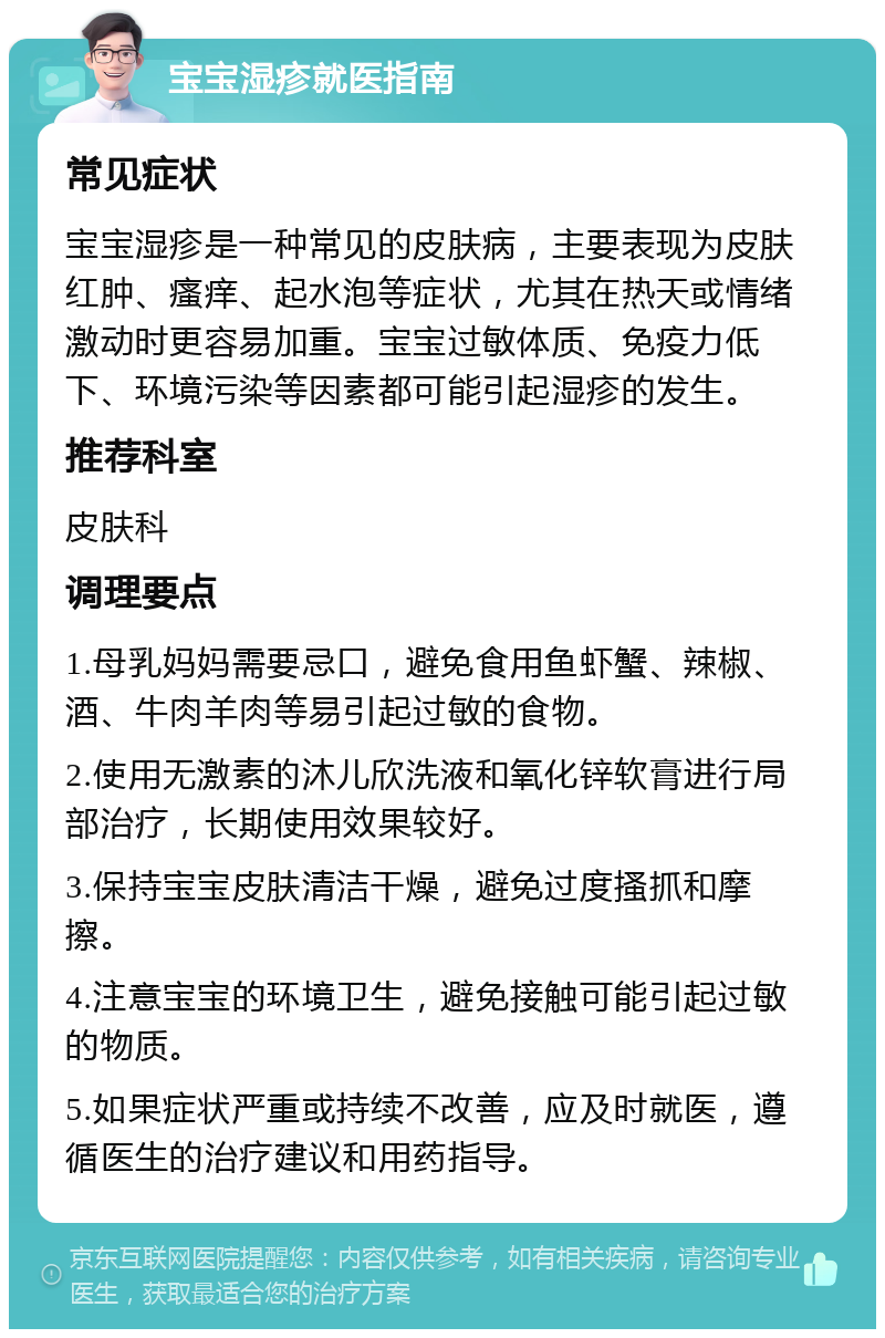 宝宝湿疹就医指南 常见症状 宝宝湿疹是一种常见的皮肤病，主要表现为皮肤红肿、瘙痒、起水泡等症状，尤其在热天或情绪激动时更容易加重。宝宝过敏体质、免疫力低下、环境污染等因素都可能引起湿疹的发生。 推荐科室 皮肤科 调理要点 1.母乳妈妈需要忌口，避免食用鱼虾蟹、辣椒、酒、牛肉羊肉等易引起过敏的食物。 2.使用无激素的沐儿欣洗液和氧化锌软膏进行局部治疗，长期使用效果较好。 3.保持宝宝皮肤清洁干燥，避免过度搔抓和摩擦。 4.注意宝宝的环境卫生，避免接触可能引起过敏的物质。 5.如果症状严重或持续不改善，应及时就医，遵循医生的治疗建议和用药指导。