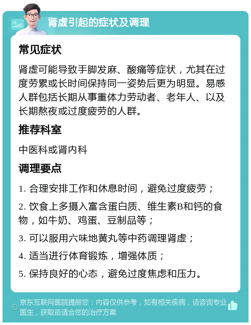 肾虚引起的症状及调理 常见症状 肾虚可能导致手脚发麻、酸痛等症状，尤其在过度劳累或长时间保持同一姿势后更为明显。易感人群包括长期从事重体力劳动者、老年人、以及长期熬夜或过度疲劳的人群。 推荐科室 中医科或肾内科 调理要点 1. 合理安排工作和休息时间，避免过度疲劳； 2. 饮食上多摄入富含蛋白质、维生素B和钙的食物，如牛奶、鸡蛋、豆制品等； 3. 可以服用六味地黄丸等中药调理肾虚； 4. 适当进行体育锻炼，增强体质； 5. 保持良好的心态，避免过度焦虑和压力。