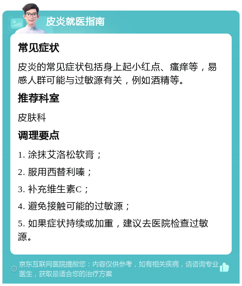 皮炎就医指南 常见症状 皮炎的常见症状包括身上起小红点、瘙痒等，易感人群可能与过敏源有关，例如酒精等。 推荐科室 皮肤科 调理要点 1. 涂抹艾洛松软膏； 2. 服用西替利嗪； 3. 补充维生素C； 4. 避免接触可能的过敏源； 5. 如果症状持续或加重，建议去医院检查过敏源。