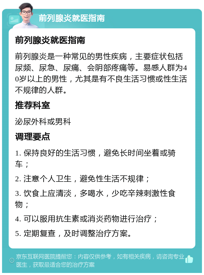 前列腺炎就医指南 前列腺炎就医指南 前列腺炎是一种常见的男性疾病，主要症状包括尿频、尿急、尿痛、会阴部疼痛等。易感人群为40岁以上的男性，尤其是有不良生活习惯或性生活不规律的人群。 推荐科室 泌尿外科或男科 调理要点 1. 保持良好的生活习惯，避免长时间坐着或骑车； 2. 注意个人卫生，避免性生活不规律； 3. 饮食上应清淡，多喝水，少吃辛辣刺激性食物； 4. 可以服用抗生素或消炎药物进行治疗； 5. 定期复查，及时调整治疗方案。