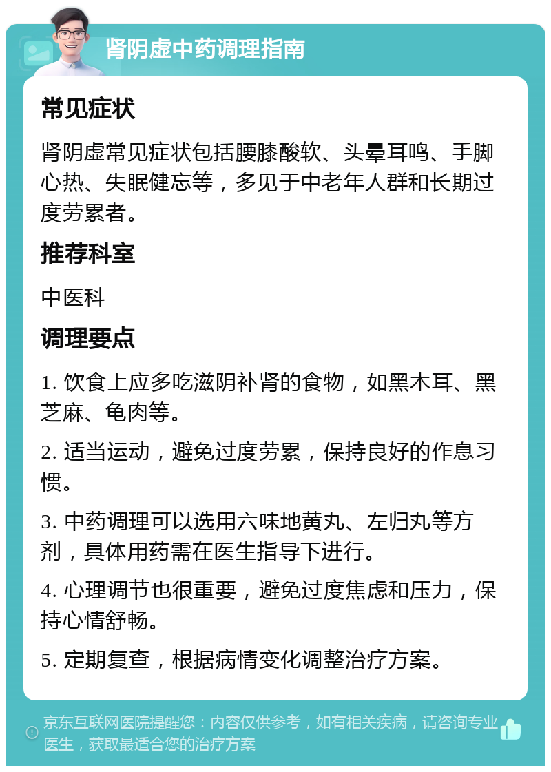 肾阴虚中药调理指南 常见症状 肾阴虚常见症状包括腰膝酸软、头晕耳鸣、手脚心热、失眠健忘等，多见于中老年人群和长期过度劳累者。 推荐科室 中医科 调理要点 1. 饮食上应多吃滋阴补肾的食物，如黑木耳、黑芝麻、龟肉等。 2. 适当运动，避免过度劳累，保持良好的作息习惯。 3. 中药调理可以选用六味地黄丸、左归丸等方剂，具体用药需在医生指导下进行。 4. 心理调节也很重要，避免过度焦虑和压力，保持心情舒畅。 5. 定期复查，根据病情变化调整治疗方案。