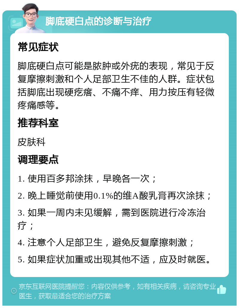 脚底硬白点的诊断与治疗 常见症状 脚底硬白点可能是脓肿或外疣的表现，常见于反复摩擦刺激和个人足部卫生不佳的人群。症状包括脚底出现硬疙瘩、不痛不痒、用力按压有轻微疼痛感等。 推荐科室 皮肤科 调理要点 1. 使用百多邦涂抹，早晚各一次； 2. 晚上睡觉前使用0.1%的维A酸乳膏再次涂抹； 3. 如果一周内未见缓解，需到医院进行冷冻治疗； 4. 注意个人足部卫生，避免反复摩擦刺激； 5. 如果症状加重或出现其他不适，应及时就医。