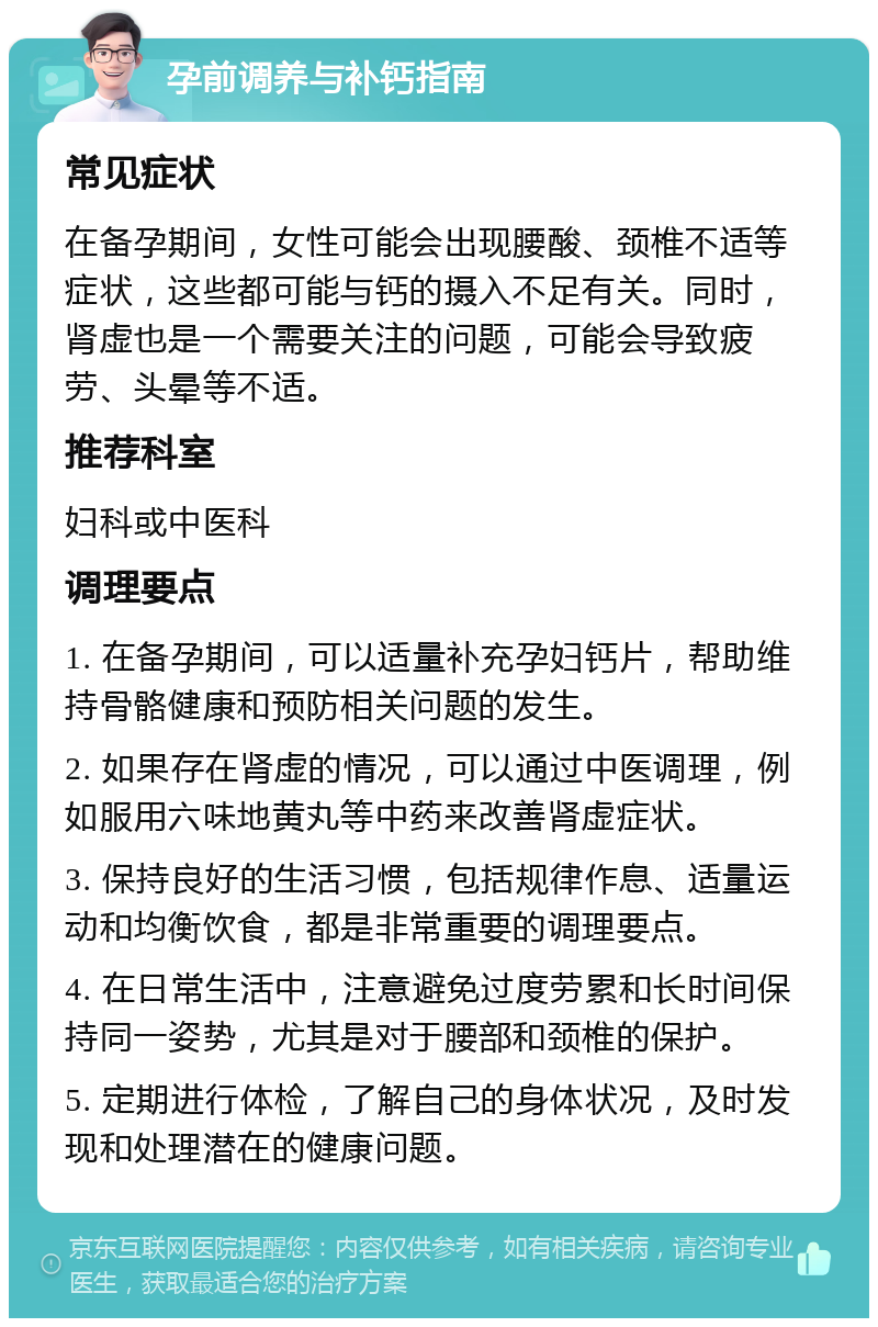 孕前调养与补钙指南 常见症状 在备孕期间，女性可能会出现腰酸、颈椎不适等症状，这些都可能与钙的摄入不足有关。同时，肾虚也是一个需要关注的问题，可能会导致疲劳、头晕等不适。 推荐科室 妇科或中医科 调理要点 1. 在备孕期间，可以适量补充孕妇钙片，帮助维持骨骼健康和预防相关问题的发生。 2. 如果存在肾虚的情况，可以通过中医调理，例如服用六味地黄丸等中药来改善肾虚症状。 3. 保持良好的生活习惯，包括规律作息、适量运动和均衡饮食，都是非常重要的调理要点。 4. 在日常生活中，注意避免过度劳累和长时间保持同一姿势，尤其是对于腰部和颈椎的保护。 5. 定期进行体检，了解自己的身体状况，及时发现和处理潜在的健康问题。