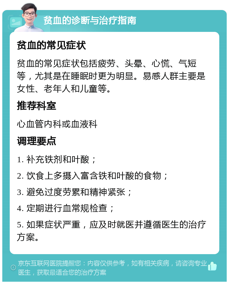 贫血的诊断与治疗指南 贫血的常见症状 贫血的常见症状包括疲劳、头晕、心慌、气短等，尤其是在睡眠时更为明显。易感人群主要是女性、老年人和儿童等。 推荐科室 心血管内科或血液科 调理要点 1. 补充铁剂和叶酸； 2. 饮食上多摄入富含铁和叶酸的食物； 3. 避免过度劳累和精神紧张； 4. 定期进行血常规检查； 5. 如果症状严重，应及时就医并遵循医生的治疗方案。