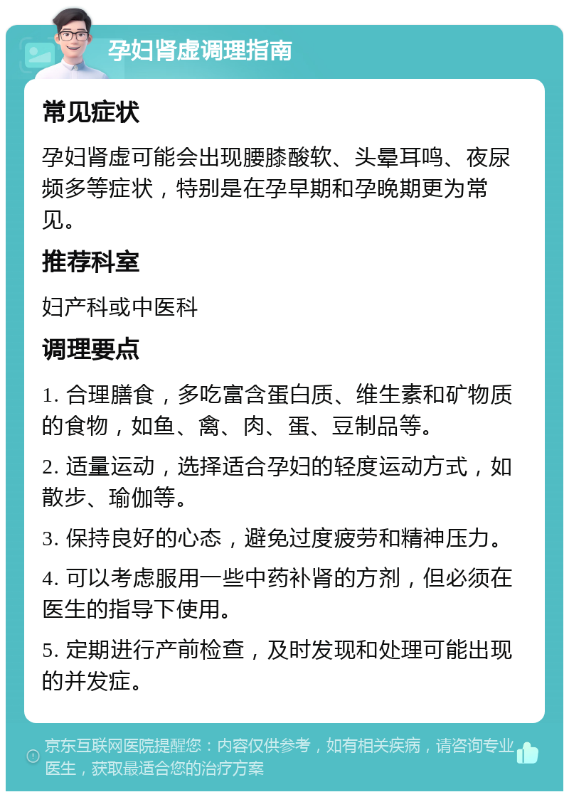 孕妇肾虚调理指南 常见症状 孕妇肾虚可能会出现腰膝酸软、头晕耳鸣、夜尿频多等症状，特别是在孕早期和孕晚期更为常见。 推荐科室 妇产科或中医科 调理要点 1. 合理膳食，多吃富含蛋白质、维生素和矿物质的食物，如鱼、禽、肉、蛋、豆制品等。 2. 适量运动，选择适合孕妇的轻度运动方式，如散步、瑜伽等。 3. 保持良好的心态，避免过度疲劳和精神压力。 4. 可以考虑服用一些中药补肾的方剂，但必须在医生的指导下使用。 5. 定期进行产前检查，及时发现和处理可能出现的并发症。