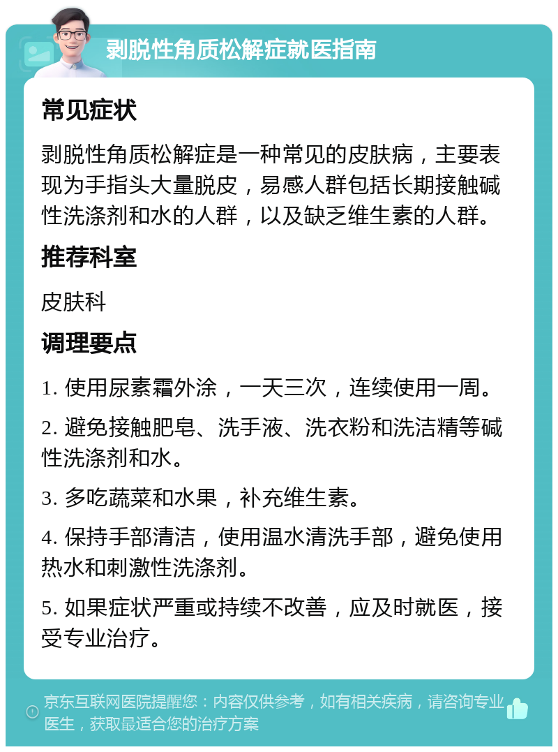 剥脱性角质松解症就医指南 常见症状 剥脱性角质松解症是一种常见的皮肤病，主要表现为手指头大量脱皮，易感人群包括长期接触碱性洗涤剂和水的人群，以及缺乏维生素的人群。 推荐科室 皮肤科 调理要点 1. 使用尿素霜外涂，一天三次，连续使用一周。 2. 避免接触肥皂、洗手液、洗衣粉和洗洁精等碱性洗涤剂和水。 3. 多吃蔬菜和水果，补充维生素。 4. 保持手部清洁，使用温水清洗手部，避免使用热水和刺激性洗涤剂。 5. 如果症状严重或持续不改善，应及时就医，接受专业治疗。